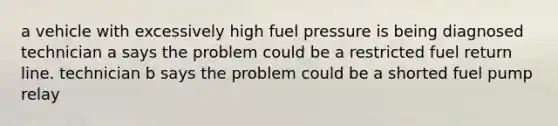 a vehicle with excessively high fuel pressure is being diagnosed technician a says the problem could be a restricted fuel return line. technician b says the problem could be a shorted fuel pump relay