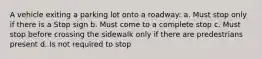 A vehicle exiting a parking lot onto a roadway: a. Must stop only if there is a Stop sign b. Must come to a complete stop c. Must stop before crossing the sidewalk only if there are predestrians present d. Is not required to stop