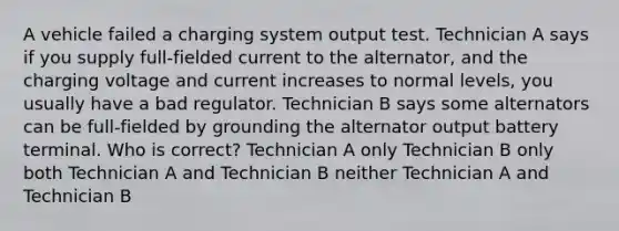 A vehicle failed a charging system output test. Technician A says if you supply full-fielded current to the alternator, and the charging voltage and current increases to normal levels, you usually have a bad regulator. Technician B says some alternators can be full-fielded by grounding the alternator output battery terminal. Who is correct? Technician A only Technician B only both Technician A and Technician B neither Technician A and Technician B