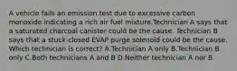 A vehicle fails an emission test due to excessive carbon monoxide indicating a rich air fuel mixture.Technician A says that a saturated charcoal canister could be the cause. Technician B says that a stuck-closed EVAP purge solenoid could be the cause. Which technician is correct? A.Technician A only B.Technician B only C.Both technicians A and B D.Neither technician A nor B