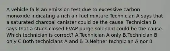 A vehicle fails an emission test due to excessive carbon monoxide indicating a rich air fuel mixture.Technician A says that a saturated charcoal canister could be the cause. Technician B says that a stuck-closed EVAP purge solenoid could be the cause. Which technician is correct? A.Technician A only B.Technician B only C.Both technicians A and B D.Neither technician A nor B