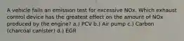 A vehicle fails an emission test for excessive NOx. Which exhaust control device has the greatest effect on the amount of NOx produced by the engine? a.) PCV b.) Air pump c.) Carbon (charcoal canister) d.) EGR