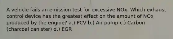 A vehicle fails an emission test for excessive NOx. Which exhaust control device has the greatest effect on the amount of NOx produced by the engine? a.) PCV b.) Air pump c.) Carbon (charcoal canister) d.) EGR