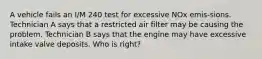 A vehicle fails an I/M 240 test for excessive NOx emis-sions. Technician A says that a restricted air filter may be causing the problem. Technician B says that the engine may have excessive intake valve deposits. Who is right?