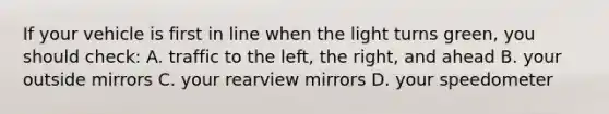 If your vehicle is first in line when the light turns green, you should check: A. traffic to the left, the right, and ahead B. your outside mirrors C. your rearview mirrors D. your speedometer