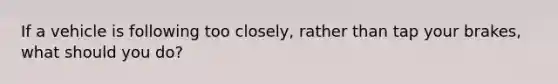 If a vehicle is following too closely, rather than tap your brakes, what should you do?
