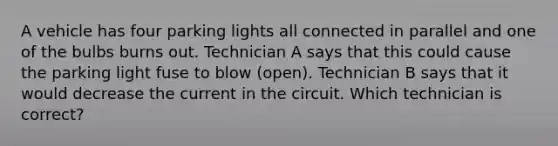 A vehicle has four parking lights all connected in parallel and one of the bulbs burns out. Technician A says that this could cause the parking light fuse to blow (open). Technician B says that it would decrease the current in the circuit. Which technician is correct?