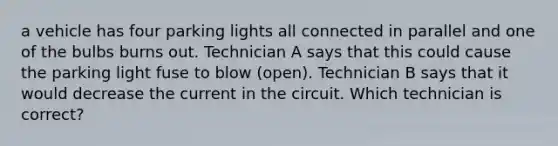 a vehicle has four parking lights all connected in parallel and one of the bulbs burns out. Technician A says that this could cause the parking light fuse to blow (open). Technician B says that it would decrease the current in the circuit. Which technician is correct?