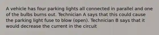 A vehicle has four parking lights all connected in parallel and one of the bulbs burns out. Technician A says that this could cause the parking light fuse to blow (open). Technician B says that it would decrease the current in the circuit