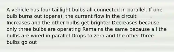 A vehicle has four taillight bulbs all connected in parallel. If one bulb burns out (opens), the current flow in the circuit _____. Increases and the other bulbs get brighter Decreases because only three bulbs are operating Remains the same because all the bulbs are wired in parallel Drops to zero and the other three bulbs go out