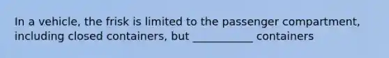 In a vehicle, the frisk is limited to the passenger compartment, including closed containers, but ___________ containers