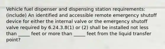 Vehicle fuel dispenser and dispensing station requirements: (include) An identified and accessible remote emergency shutoff device for either the internal valve or the emergency shutoff valve required by 6.24.3.8(1) or (2) shall be installed not less than _____ feet or more than _____ feet from the liquid transfer point?