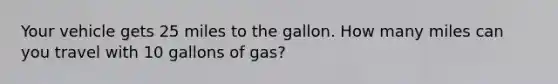 Your vehicle gets 25 miles to the gallon. How many miles can you travel with 10 gallons of gas?