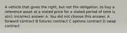 A vehicle that gives the right, but not the obligation, to buy a reference asset at a stated price for a stated period of time is a(n): Incorrect answer A. You did not choose this answer. A forward contract B futures contract C options contract D swap contract