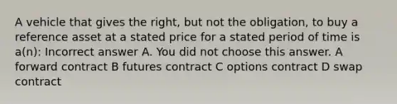 A vehicle that gives the right, but not the obligation, to buy a reference asset at a stated price for a stated period of time is a(n): Incorrect answer A. You did not choose this answer. A forward contract B futures contract C options contract D swap contract