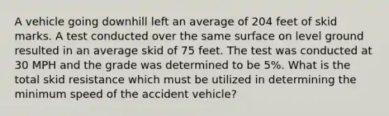 A vehicle going downhill left an average of 204 feet of skid marks. A test conducted over the same surface on level ground resulted in an average skid of 75 feet. The test was conducted at 30 MPH and the grade was determined to be 5%. What is the total skid resistance which must be utilized in determining the minimum speed of the accident vehicle?