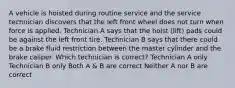 A vehicle is hoisted during routine service and the service technician discovers that the left front wheel does not turn when force is applied. Technician A says that the hoist (lift) pads could be against the left front tire. Technician B says that there could be a brake fluid restriction between the master cylinder and the brake caliper. Which technician is correct? Technician A only Technician B only Both A & B are correct Neither A nor B are correct