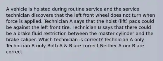 A vehicle is hoisted during routine service and the service technician discovers that the left front wheel does not turn when force is applied. Technician A says that the hoist (lift) pads could be against the left front tire. Technician B says that there could be a brake fluid restriction between the master cylinder and the brake caliper. Which technician is correct? Technician A only Technician B only Both A & B are correct Neither A nor B are correct