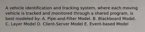 A vehicle identification and tracking system, where each moving vehicle is tracked and monitored through a shared program, is best modeled by: A. Pipe-and-Filter Model. B. Blackboard Model. C. Layer Model D. Client-Server Model E. Event-based Model