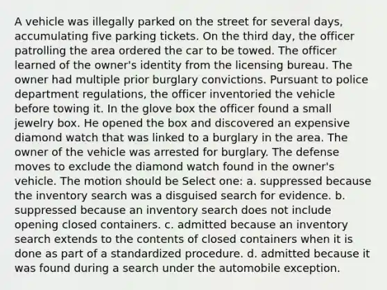 A vehicle was illegally parked on the street for several days, accumulating five parking tickets. On the third day, the officer patrolling the area ordered the car to be towed. The officer learned of the owner's identity from the licensing bureau. The owner had multiple prior burglary convictions. Pursuant to police department regulations, the officer inventoried the vehicle before towing it. In the glove box the officer found a small jewelry box. He opened the box and discovered an expensive diamond watch that was linked to a burglary in the area. The owner of the vehicle was arrested for burglary. The defense moves to exclude the diamond watch found in the owner's vehicle. The motion should be Select one: a. suppressed because the inventory search was a disguised search for evidence. b. suppressed because an inventory search does not include opening closed containers. c. admitted because an inventory search extends to the contents of closed containers when it is done as part of a standardized procedure. d. admitted because it was found during a search under the automobile exception.