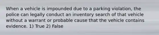 When a vehicle is impounded due to a parking violation, the police can legally conduct an inventory search of that vehicle without a warrant or probable cause that the vehicle contains evidence. 1) True 2) False