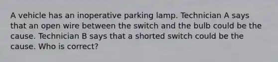 A vehicle has an inoperative parking lamp. Technician A says that an open wire between the switch and the bulb could be the cause. Technician B says that a shorted switch could be the cause. Who is correct?