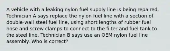 A vehicle with a leaking nylon fuel supply line is being repaired. Technician A says replace the nylon fuel line with a section of double-wall steel fuel line, using short lengths of rubber fuel hose and screw clamps to connect to the filter and fuel tank to the steel line. Technician B says use an OEM nylon fuel line assembly. Who is correct?