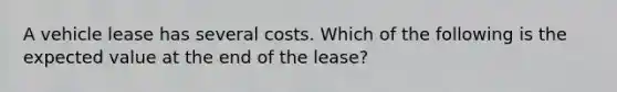 A vehicle lease has several costs. Which of the following is the expected value at the end of the lease?