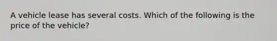 A vehicle lease has several costs. Which of the following is the price of the vehicle?