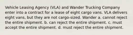 Vehicle Leasing Agency (VLA) and Wander Trucking Company enter into a contract for a lease of eight cargo vans. VLA delivers eight vans, but they are not cargo-sized. Wander a. cannot reject the entire shipment. b. can reject the entire shipment. c. must accept the entire shipment. d. must reject the entire shipment.