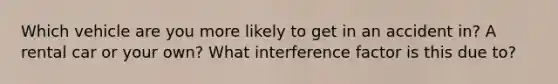 Which vehicle are you more likely to get in an accident in? A rental car or your own? What interference factor is this due to?