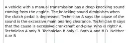 A vehicle with a manual transmission has a deep knocking sound coming from the engine. The knocking sound diminishes when the clutch pedal is depressed. Technician A says the cause of the sound is the excessive main bearing clearance. Technician B says that the cause is excessive crankshaft end-play. Who is right? A. Technician A only B. Technician B only C. Both A and B D. Neither A or B