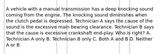 A vehicle with a manual transmission has a deep knocking sound coming from the engine. The knocking sound diminishes when the clutch pedal is depressed. Technician A says the cause of the sound is the excessive main bearing clearance. Technician B says that the cause is excessive crankshaft end-play. Who is right? A. Technician A only B. Technician B only C. Both A and B D. Neither A or B