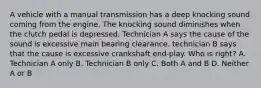 A vehicle with a manual transmission has a deep knocking sound coming from the engine. The knocking sound diminishes when the clutch pedal is depressed. Technician A says the cause of the sound is excessive main bearing clearance. technician B says that the cause is excessive crankshaft end-play. Who is right? A. Technician A only B. Technician B only C. Both A and B D. Neither A or B