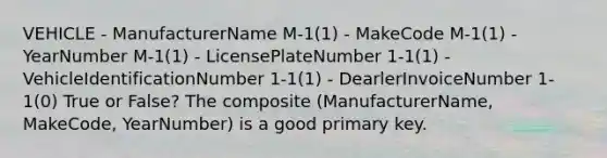 VEHICLE - ManufacturerName M-1(1) - MakeCode M-1(1) - YearNumber M-1(1) - LicensePlateNumber 1-1(1) - VehicleIdentificationNumber 1-1(1) - DearlerInvoiceNumber 1-1(0) True or False? The composite (ManufacturerName, MakeCode, YearNumber) is a good primary key.