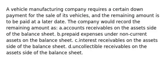 A vehicle manufacturing company requires a certain down payment for the sale of its vehicles, and the remaining amount is to be paid at a later date. The company would record the remaining amount as: a.accounts receivables on the assets side of the balance sheet. b.prepaid expenses under non-current assets on the balance sheet. c.interest receivables on the assets side of the balance sheet. d.uncollectible receivables on the assets side of the balance sheet.