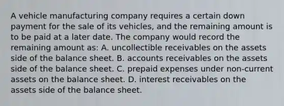 A vehicle manufacturing company requires a certain down payment for the sale of its vehicles, and the remaining amount is to be paid at a later date. The company would record the remaining amount as: A. uncollectible receivables on the assets side of the balance sheet. B. accounts receivables on the assets side of the balance sheet. C. prepaid expenses under non-current assets on the balance sheet. D. interest receivables on the assets side of the balance sheet.