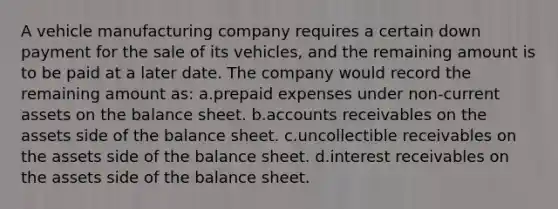 A vehicle manufacturing company requires a certain down payment for the sale of its vehicles, and the remaining amount is to be paid at a later date. The company would record the remaining amount as: a.prepaid expenses under non-current assets on the balance sheet. b.accounts receivables on the assets side of the balance sheet. c.uncollectible receivables on the assets side of the balance sheet. d.interest receivables on the assets side of the balance sheet.