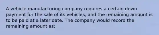 A vehicle manufacturing company requires a certain down payment for the sale of its vehicles, and the remaining amount is to be paid at a later date. The company would record the remaining amount as: