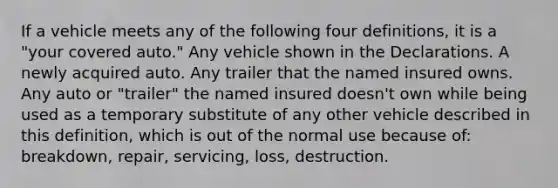 If a vehicle meets any of the following four definitions, it is a "your covered auto." Any vehicle shown in the Declarations. A newly acquired auto. Any trailer that the named insured owns. Any auto or "trailer" the named insured doesn't own while being used as a temporary substitute of any other vehicle described in this definition, which is out of the normal use because of: breakdown, repair, servicing, loss, destruction.