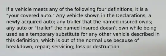 If a vehicle meets any of the following four definitions, it is a "your covered auto." Any vehicle shown in the Declarations; a newly acquired auto; any trailer that the named insured owns; any auto or "trailer" the named insured doesn't own while being used as a temporary substitute for any other vehicle described in this definition, which is out of the normal use because of breakdown; repair; servicing; loss or destruction