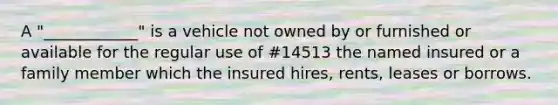 A "____________" is a vehicle not owned by or furnished or available for the regular use of #14513 the named insured or a family member which the insured hires, rents, leases or borrows.