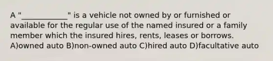 A "____________" is a vehicle not owned by or furnished or available for the regular use of the named insured or a family member which the insured hires, rents, leases or borrows. A)owned auto B)non-owned auto C)hired auto D)facultative auto