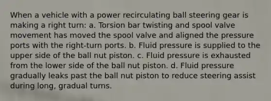 When a vehicle with a power recirculating ball steering gear is making a right turn: a. Torsion bar twisting and spool valve movement has moved the spool valve and aligned the pressure ports with the right-turn ports. b. Fluid pressure is supplied to the upper side of the ball nut piston. c. Fluid pressure is exhausted from the lower side of the ball nut piston. d. Fluid pressure gradually leaks past the ball nut piston to reduce steering assist during long, gradual turns.