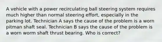 A vehicle with a power recirculating ball steering system requires much higher than normal steering effort, especially in the parking lot. Technician A says the cause of the problem is a worn pitman shaft seal. Technician B says the cause of the problem is a worn worm shaft thrust bearing. Who is correct?