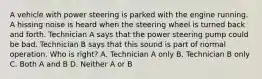 A vehicle with power steering is parked with the engine running. A hissing noise is heard when the steering wheel is turned back and forth. Technician A says that the power steering pump could be bad. Technician B says that this sound is part of normal operation. Who is right? A. Technician A only B. Technician B only C. Both A and B D. Neither A or B