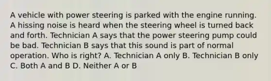 A vehicle with power steering is parked with the engine running. A hissing noise is heard when the steering wheel is turned back and forth. Technician A says that the power steering pump could be bad. Technician B says that this sound is part of normal operation. Who is right? A. Technician A only B. Technician B only C. Both A and B D. Neither A or B