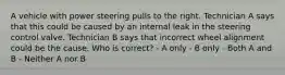 A vehicle with power steering pulls to the right. Technician A says that this could be caused by an internal leak in the steering control valve. Technician B says that incorrect wheel alignment could be the cause. Who is correct? - A only - B only - Both A and B - Neither A nor B