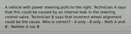 A vehicle with power steering pulls to the right. Technician A says that this could be caused by an internal leak in the steering control valve. Technician B says that incorrect wheel alignment could be the cause. Who is correct? - A only - B only - Both A and B - Neither A nor B