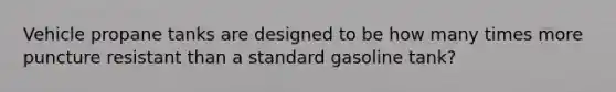 Vehicle propane tanks are designed to be how many times more puncture resistant than a standard gasoline tank?